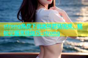 strong免费下载美味蘑菇视频，轻松掌握烹饪技巧-strong