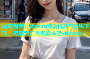 蘑菇视频：strong高清播放与离线下载，尽享无广告观影体验-strong