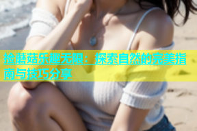 捡蘑菇乐趣无限：探索自然的完美指南与技巧分享