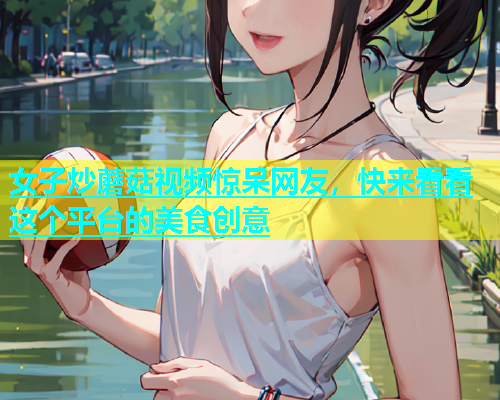 女子炒蘑菇视频惊呆网友，快来看看这个平台的美食创意  第1张