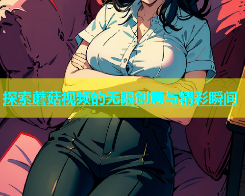 探索蘑菇视频的无限创意与精彩瞬间  第1张