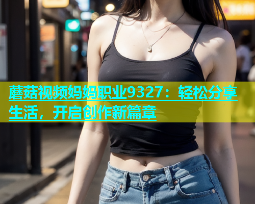 蘑菇视频妈妈职业9327：轻松分享生活，开启创作新篇章  第2张