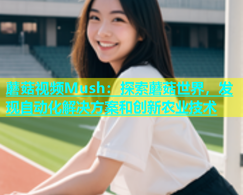 蘑菇视频Mush：探索蘑菇世界，发现自动化解决方案和创新农业技术  第1张